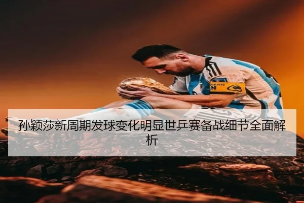 孙颖莎新周期发球变化明显世乒赛备战细节全面解析