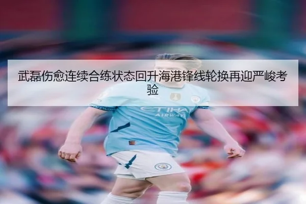 武磊伤愈连续合练状态回升海港锋线轮换再迎严峻考验